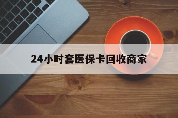 唐山24小时套医保卡回收商家(医保卡刷药回收群)