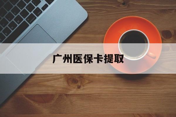 唐山广州医保卡提取(广州医保卡提取流程)