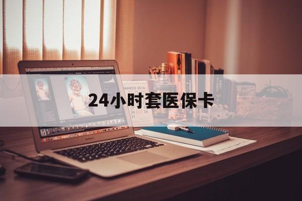 唐山24小时套医保卡(24小时套医保卡微信的优势)